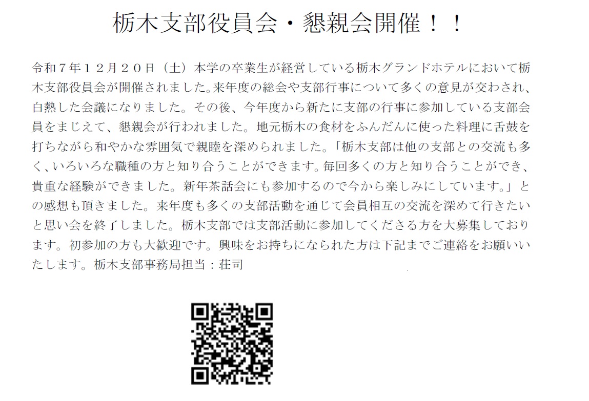 令和７年１２月２０日（土）本学の卒業生が経営している栃木グランドホテルにおいて栃
木支部役員会が開催されました。来年度の総会や支部行事について多くの意見が交わされ、
白熱した会議になりました。その後、今年度から新たに支部の行事に参加している支部会
員をまじえて、懇親会が行われました。地元栃木の食材をふんだんに使った料理に舌鼓を
打ちながら和やかな雰囲気で親睦を深められました。「栃木支部は他の支部との交流も多
く、いろいろな職種の方と知り合うことができます。毎回多くの方と知り合うことができ、
貴重な経験ができました。新年茶話会にも参加するので今から楽しみにしています。」と
の感想も頂きました。来年度も多くの支部活動を通じて会員相互の交流を深めて行きたい
と思い会を終了しました。栃木支部では支部活動に参加してくださる方を大募集しており
ます。初参加の方も大歓迎です。興味をお持ちになられた方は下記までご連絡をお願いい
たします。栃木支部事務局担当：荘司